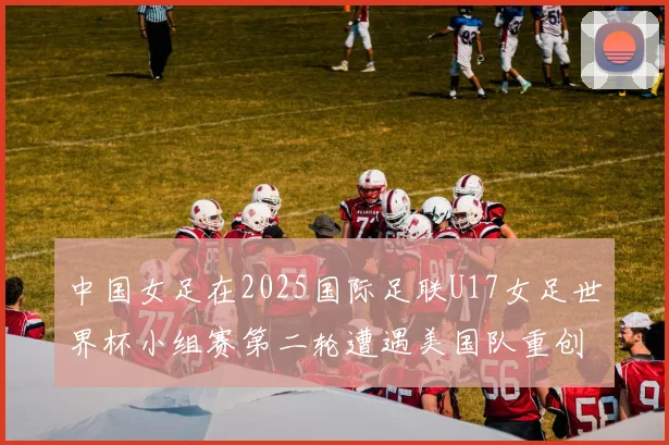 中国女足在2025国际足联U17女足世界杯小组赛第二轮遭遇美国队重创以2比5落败
