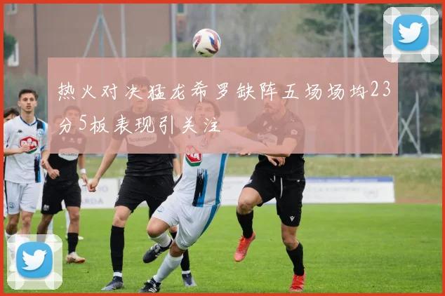 热火对决猛龙希罗缺阵五场场均23分5板表现引关注