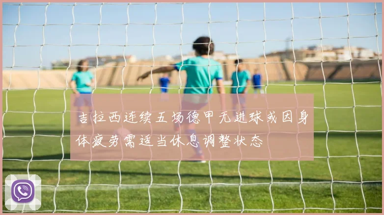 吉拉西连续五场德甲无进球或因身体疲劳需适当休息调整状态
