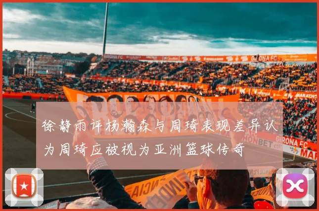 徐静雨评杨瀚森与周琦表现差异认为周琦应被视为亚洲篮球传奇