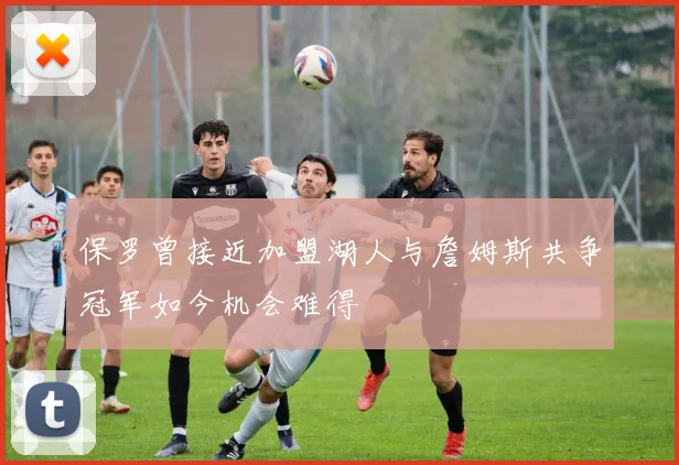 保罗曾接近加盟湖人与詹姆斯共争冠军如今机会难得