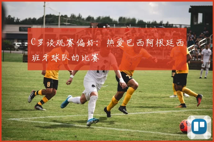 C罗谈观赛偏好：热爱巴西阿根廷西班牙球队的比赛
