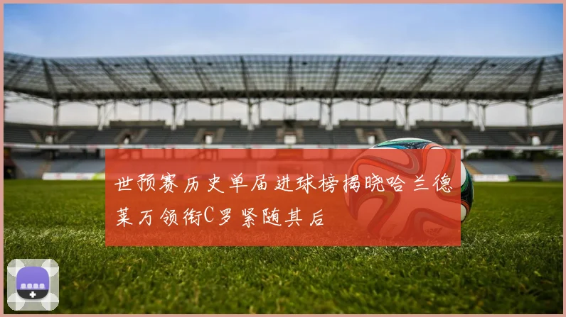 世预赛历史单届进球榜揭晓哈兰德莱万领衔C罗紧随其后