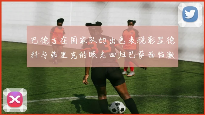 巴德吉在国家队的出色表现彰显德科与弗里克的眼光回归巴萨面临激烈竞争挑战