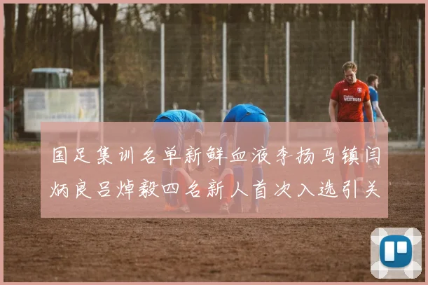 国足集训名单新鲜血液李扬马镇闫炳良吕焯毅四名新人首次入选引关注