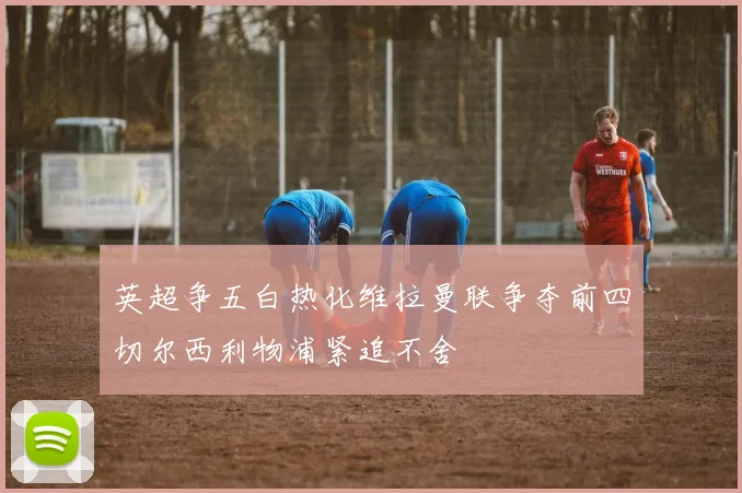 英超争五白热化维拉曼联争夺前四切尔西利物浦紧追不舍