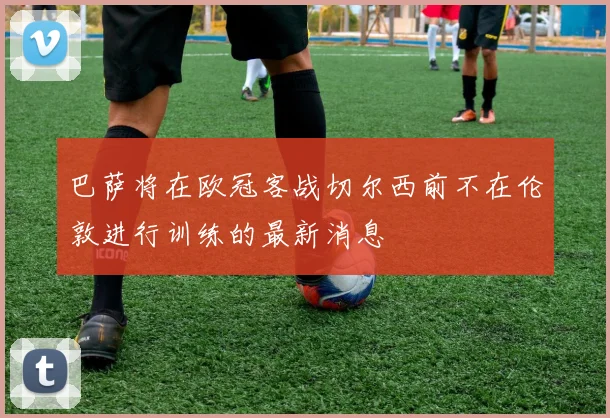 巴萨将在欧冠客战切尔西前不在伦敦进行训练的最新消息