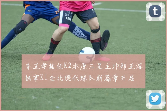 李正孝接任K2水原三星主帅郑正溶执掌K1全北现代球队新篇章开启