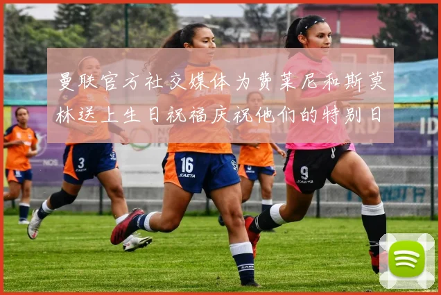 曼联官方社交媒体为费莱尼和斯莫林送上生日祝福庆祝他们的特别日子