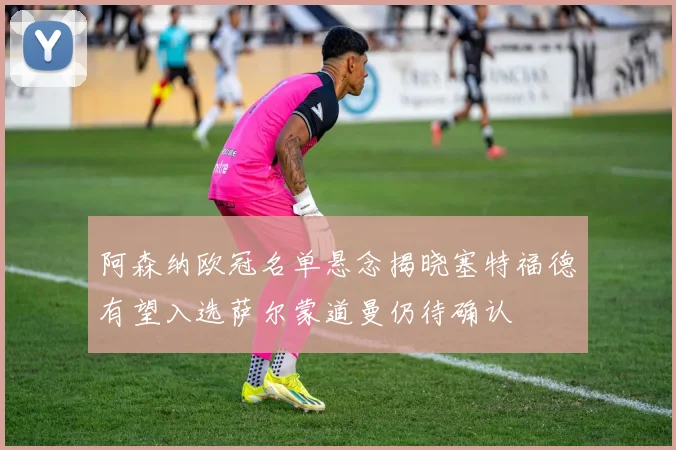 阿森纳欧冠名单悬念揭晓塞特福德有望入选萨尔蒙道曼仍待确认