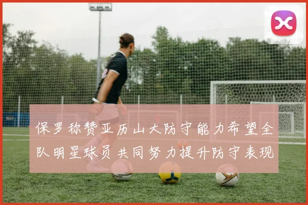 保罗称赞亚历山大防守能力希望全队明星球员共同努力提升防守表现