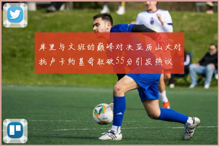 库里与文班的巅峰对决亚历山大对抗卢卡约基奇狂砍55分引发热议