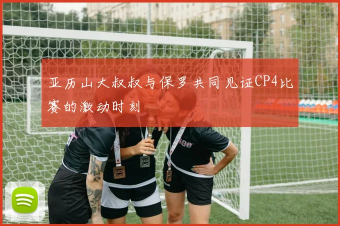 亚历山大叔叔与保罗共同见证CP4比赛的激动时刻