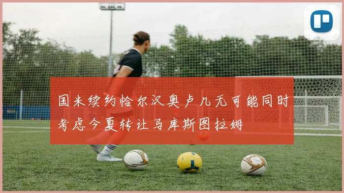 国米续约恰尔汉奥卢几无可能同时考虑今夏转让马库斯图拉姆