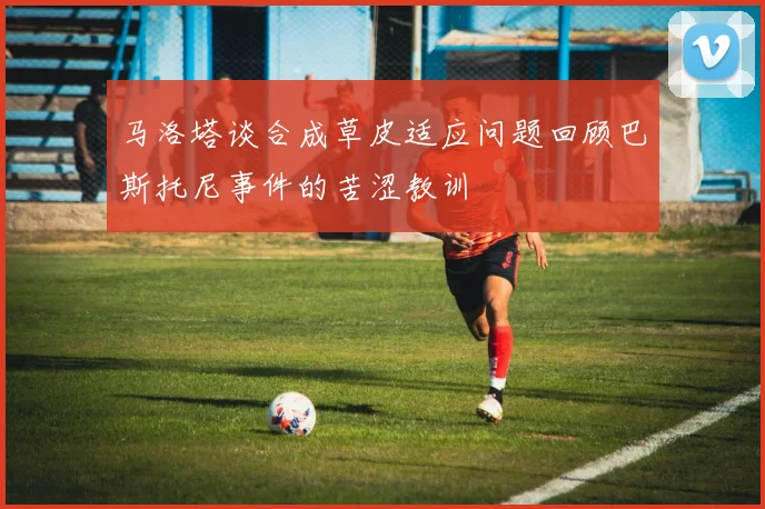 马洛塔谈合成草皮适应问题回顾巴斯托尼事件的苦涩教训