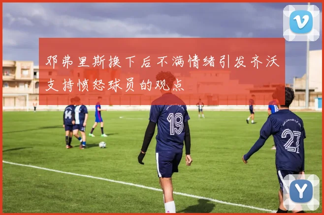 邓弗里斯换下后不满情绪引发齐沃支持愤怒球员的观点
