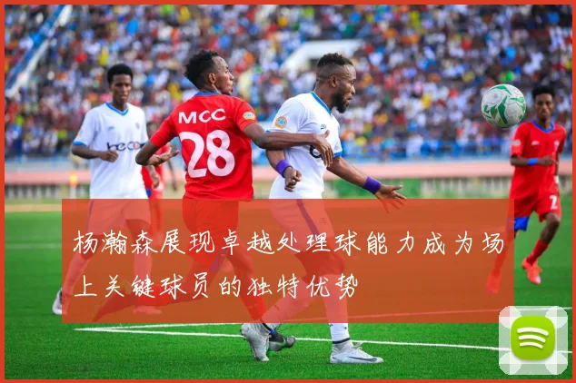 杨瀚森展现卓越处理球能力成为场上关键球员的独特优势