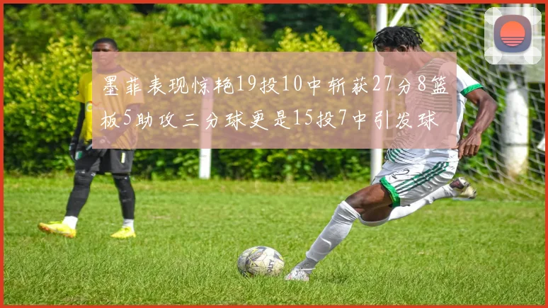 墨菲表现惊艳19投10中斩获27分8篮板5助攻三分球更是15投7中引发球队关注