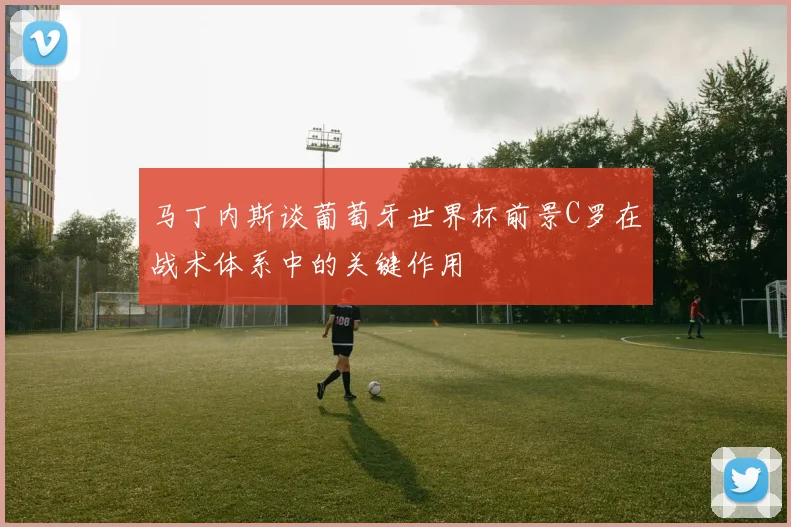 马丁内斯谈葡萄牙世界杯前景C罗在战术体系中的关键作用
